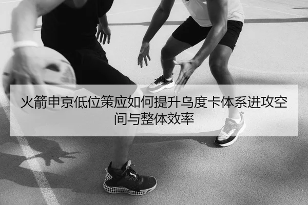 火箭申京低位策应如何提升乌度卡体系进攻空间与整体效率