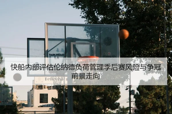 快船内部评估伦纳德负荷管理季后赛风险与争冠前景走向