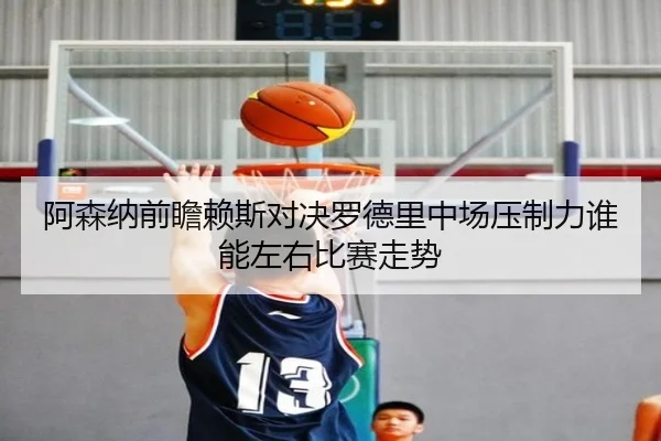 阿森纳前瞻赖斯对决罗德里中场压制力谁能左右比赛走势