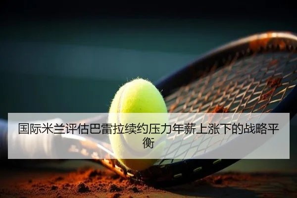 国际米兰评估巴雷拉续约压力年薪上涨下的战略平衡