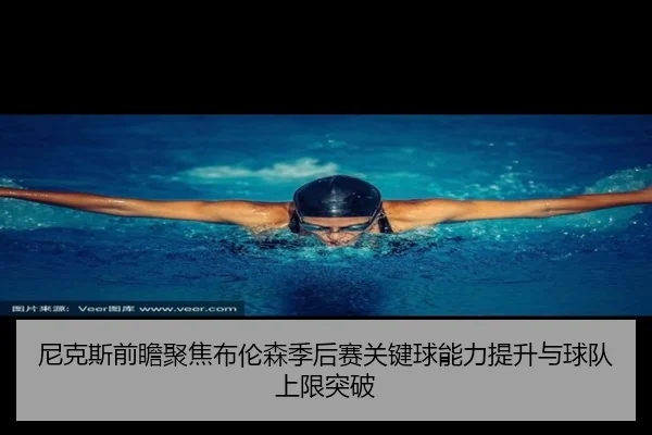 尼克斯前瞻聚焦布伦森季后赛关键球能力提升与球队上限突破